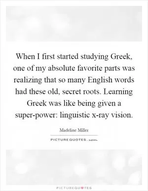 When I first started studying Greek, one of my absolute favorite parts was realizing that so many English words had these old, secret roots. Learning Greek was like being given a super-power: linguistic x-ray vision Picture Quote #1