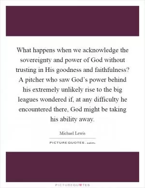 What happens when we acknowledge the sovereignty and power of God without trusting in His goodness and faithfulness? A pitcher who saw God’s power behind his extremely unlikely rise to the big leagues wondered if, at any difficulty he encountered there, God might be taking his ability away Picture Quote #1