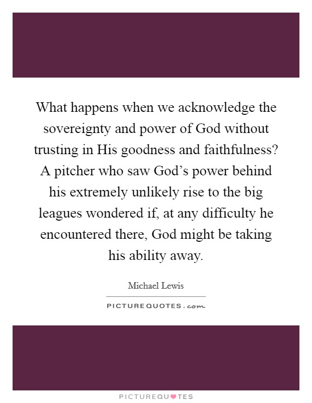 What happens when we acknowledge the sovereignty and power of God without trusting in His goodness and faithfulness? A pitcher who saw God's power behind his extremely unlikely rise to the big leagues wondered if, at any difficulty he encountered there, God might be taking his ability away Picture Quote #1