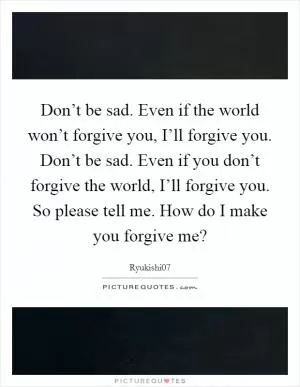 Don’t be sad. Even if the world won’t forgive you, I’ll forgive you. Don’t be sad. Even if you don’t forgive the world, I’ll forgive you. So please tell me. How do I make you forgive me? Picture Quote #1