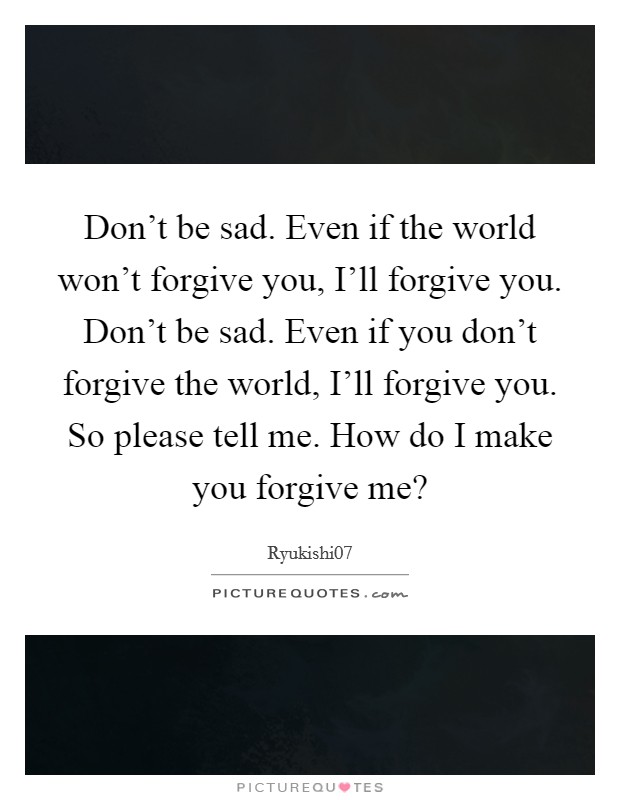 Don't be sad. Even if the world won't forgive you, I'll forgive you. Don't be sad. Even if you don't forgive the world, I'll forgive you. So please tell me. How do I make you forgive me? Picture Quote #1