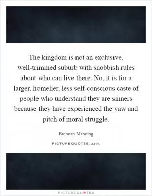 The kingdom is not an exclusive, well-trimmed suburb with snobbish rules about who can live there. No, it is for a larger, homelier, less self-conscious caste of people who understand they are sinners because they have experienced the yaw and pitch of moral struggle Picture Quote #1