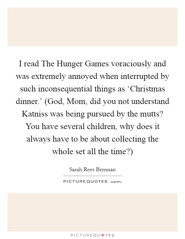 I read The Hunger Games voraciously and was extremely annoyed when interrupted by such inconsequential things as ‘Christmas dinner.' (God, Mom, did you not understand Katniss was being pursued by the mutts? You have several children, why does it always have to be about collecting the whole set all the time?) Picture Quote #1
