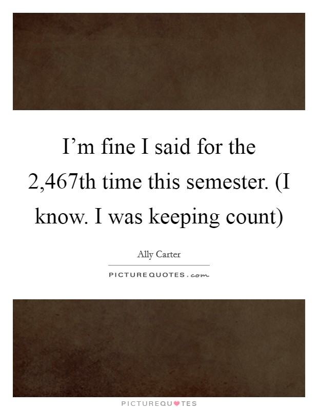 I'm fine I said for the 2,467th time this semester. (I know. I was keeping count) Picture Quote #1