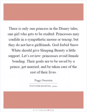 There is only one princess in the Disney tales, one girl who gets to be exalted. Princesses may confide in a sympathetic mouse or teacup, but they do not have girlfriends. God forbid Snow White should give Sleeping Beauty a little support. Let’s review: princesses avoid female bonding. Their goals are to be saved by a prince, get married, and be taken care of the rest of their lives Picture Quote #1