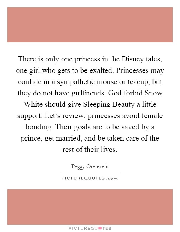 There is only one princess in the Disney tales, one girl who gets to be exalted. Princesses may confide in a sympathetic mouse or teacup, but they do not have girlfriends. God forbid Snow White should give Sleeping Beauty a little support. Let's review: princesses avoid female bonding. Their goals are to be saved by a prince, get married, and be taken care of the rest of their lives Picture Quote #1