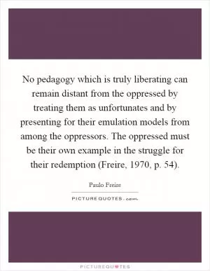 No pedagogy which is truly liberating can remain distant from the oppressed by treating them as unfortunates and by presenting for their emulation models from among the oppressors. The oppressed must be their own example in the struggle for their redemption (Freire, 1970, p. 54) Picture Quote #1