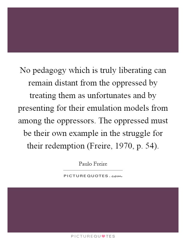 No pedagogy which is truly liberating can remain distant from the oppressed by treating them as unfortunates and by presenting for their emulation models from among the oppressors. The oppressed must be their own example in the struggle for their redemption (Freire, 1970, p. 54) Picture Quote #1