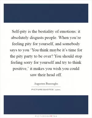 Self-pity is the bestiality of emotions: it absolutely disgusts people. When you’re feeling pity for yourself, and somebody says to you ‘You think maybe it’s time for the pity party to be over? You should stop feeling sorry for yourself and try to think positive,’ it makes you wish you could saw their head off Picture Quote #1