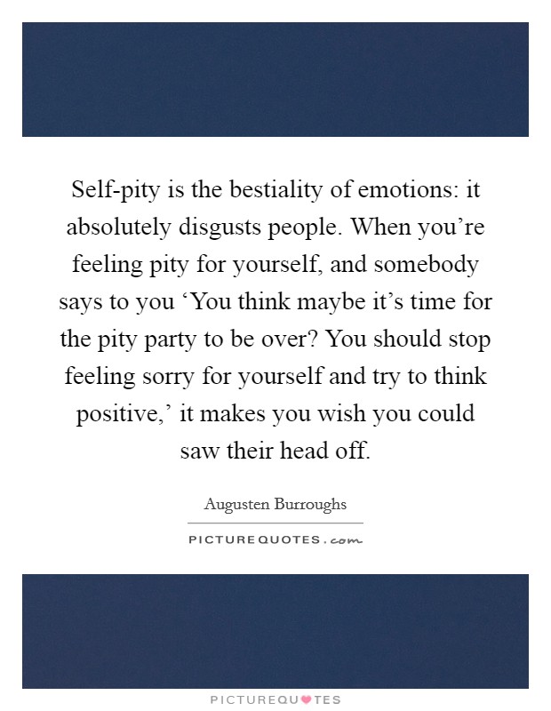 Self-pity is the bestiality of emotions: it absolutely disgusts people. When you're feeling pity for yourself, and somebody says to you ‘You think maybe it's time for the pity party to be over? You should stop feeling sorry for yourself and try to think positive,' it makes you wish you could saw their head off Picture Quote #1
