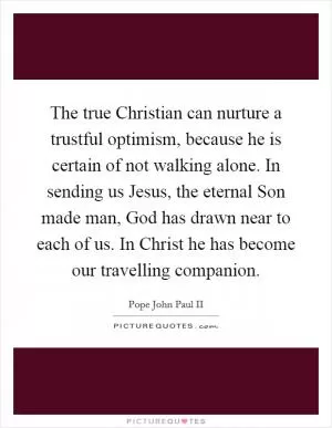 The true Christian can nurture a trustful optimism, because he is certain of not walking alone. In sending us Jesus, the eternal Son made man, God has drawn near to each of us. In Christ he has become our travelling companion Picture Quote #1