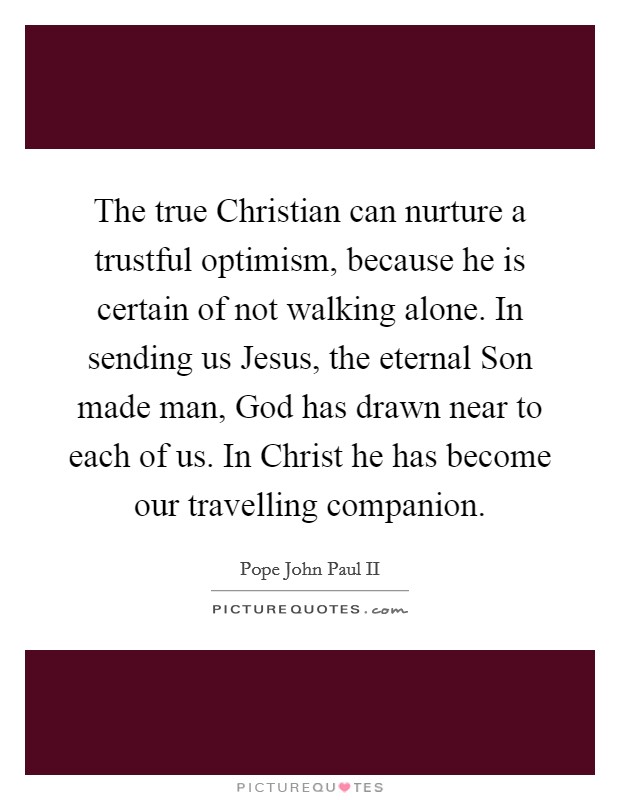 The true Christian can nurture a trustful optimism, because he is certain of not walking alone. In sending us Jesus, the eternal Son made man, God has drawn near to each of us. In Christ he has become our travelling companion Picture Quote #1