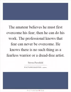 The amateur believes he must first overcome his fear; then he can do his work. The professional knows that fear can never be overcome. He knows there is no such thing as a fearless warrior or a dread-free artist Picture Quote #1