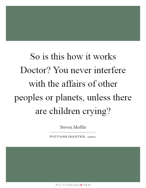 So is this how it works Doctor? You never interfere with the affairs of other peoples or planets, unless there are children crying? Picture Quote #1