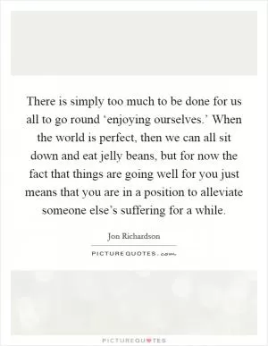 There is simply too much to be done for us all to go round ‘enjoying ourselves.’ When the world is perfect, then we can all sit down and eat jelly beans, but for now the fact that things are going well for you just means that you are in a position to alleviate someone else’s suffering for a while Picture Quote #1