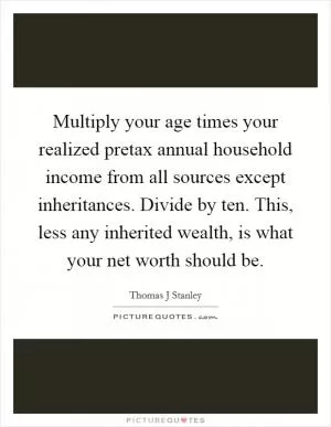 Multiply your age times your realized pretax annual household income from all sources except inheritances. Divide by ten. This, less any inherited wealth, is what your net worth should be Picture Quote #1