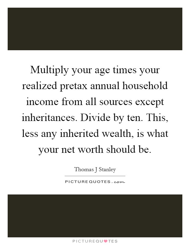 Multiply your age times your realized pretax annual household income from all sources except inheritances. Divide by ten. This, less any inherited wealth, is what your net worth should be Picture Quote #1