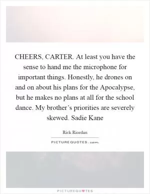 CHEERS, CARTER. At least you have the sense to hand me the microphone for important things. Honestly, he drones on and on about his plans for the Apocalypse, but he makes no plans at all for the school dance. My brother’s priorities are severely skewed. Sadie Kane Picture Quote #1