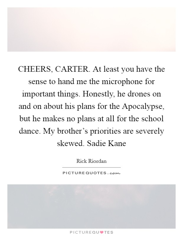 CHEERS, CARTER. At least you have the sense to hand me the microphone for important things. Honestly, he drones on and on about his plans for the Apocalypse, but he makes no plans at all for the school dance. My brother's priorities are severely skewed. Sadie Kane Picture Quote #1