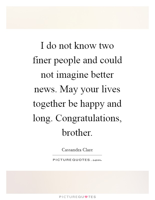 I do not know two finer people and could not imagine better news. May your lives together be happy and long. Congratulations, brother Picture Quote #1