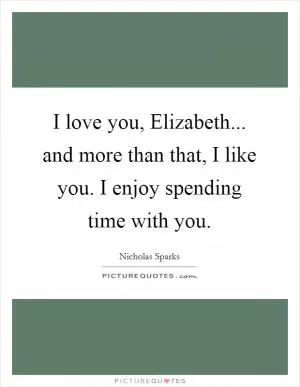 I love you, Elizabeth... and more than that, I like you. I enjoy spending time with you Picture Quote #1
