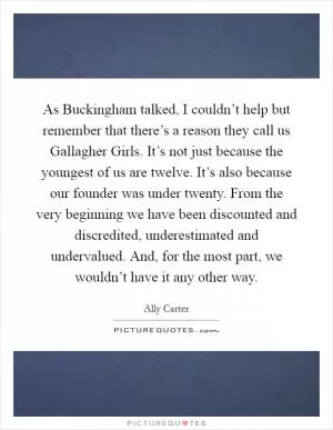 As Buckingham talked, I couldn’t help but remember that there’s a reason they call us Gallagher Girls. It’s not just because the youngest of us are twelve. It’s also because our founder was under twenty. From the very beginning we have been discounted and discredited, underestimated and undervalued. And, for the most part, we wouldn’t have it any other way Picture Quote #1