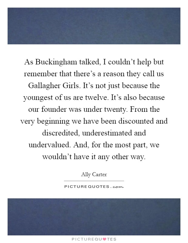 As Buckingham talked, I couldn't help but remember that there's a reason they call us Gallagher Girls. It's not just because the youngest of us are twelve. It's also because our founder was under twenty. From the very beginning we have been discounted and discredited, underestimated and undervalued. And, for the most part, we wouldn't have it any other way Picture Quote #1