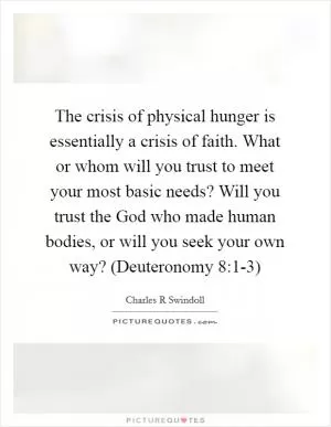 The crisis of physical hunger is essentially a crisis of faith. What or whom will you trust to meet your most basic needs? Will you trust the God who made human bodies, or will you seek your own way? (Deuteronomy 8:1-3) Picture Quote #1