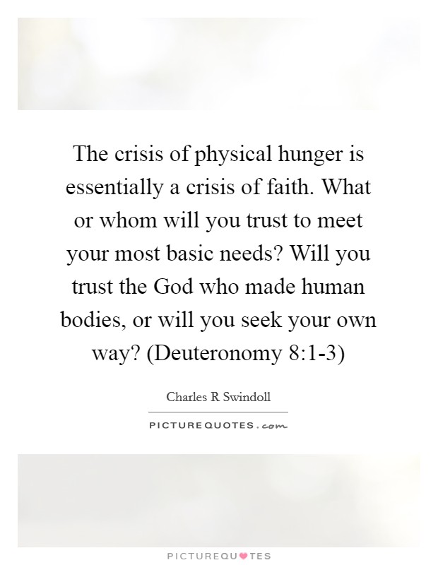 The crisis of physical hunger is essentially a crisis of faith. What or whom will you trust to meet your most basic needs? Will you trust the God who made human bodies, or will you seek your own way? (Deuteronomy 8:1-3) Picture Quote #1