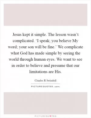 Jesus kept it simple. The lesson wasn’t complicated. ‘I speak; you believe My word; your son will be fine.’ We complicate what God has made simple by seeing the world through human eyes. We want to see in order to believe and presume that our limitations are His Picture Quote #1