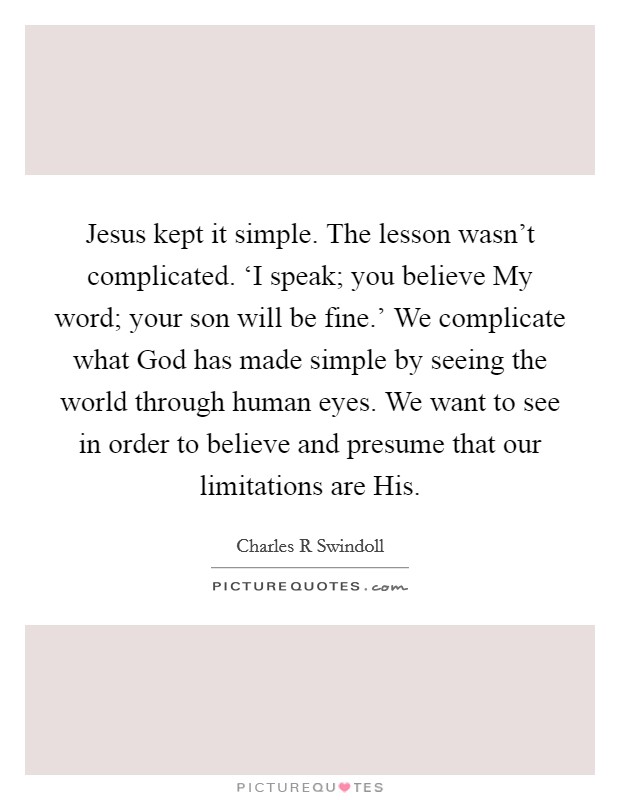 Jesus kept it simple. The lesson wasn't complicated. ‘I speak; you believe My word; your son will be fine.' We complicate what God has made simple by seeing the world through human eyes. We want to see in order to believe and presume that our limitations are His Picture Quote #1