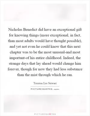 Nicholas Benedict did have an exceptional gift for knowing things (more exceptional, in fact, than most adults would have thought possible), and yet not even he could know that this next chapter was to be the most unusual-and most important-of his entire childhood. Indeed, the strange days that lay ahead would change him forever, though for now they had less substance than the mist through which he ran Picture Quote #1