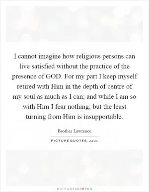I cannot imagine how religious persons can live satisfied without the practice of the presence of GOD. For my part I keep myself retired with Him in the depth of centre of my soul as much as I can; and while I am so with Him I fear nothing; but the least turning from Him is insupportable Picture Quote #1