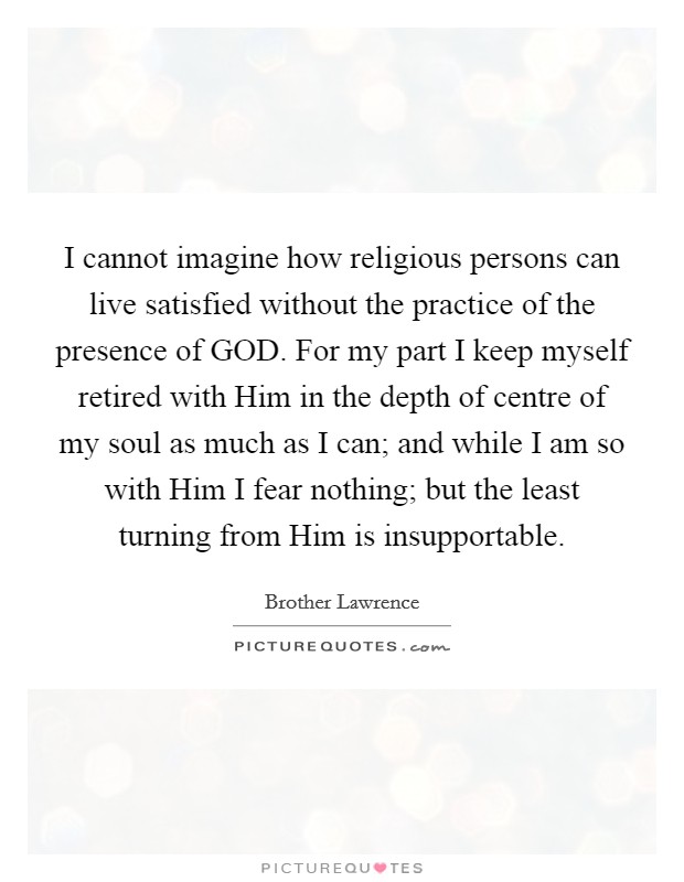 I cannot imagine how religious persons can live satisfied without the practice of the presence of GOD. For my part I keep myself retired with Him in the depth of centre of my soul as much as I can; and while I am so with Him I fear nothing; but the least turning from Him is insupportable Picture Quote #1