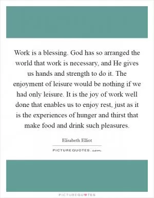 Work is a blessing. God has so arranged the world that work is necessary, and He gives us hands and strength to do it. The enjoyment of leisure would be nothing if we had only leisure. It is the joy of work well done that enables us to enjoy rest, just as it is the experiences of hunger and thirst that make food and drink such pleasures Picture Quote #1