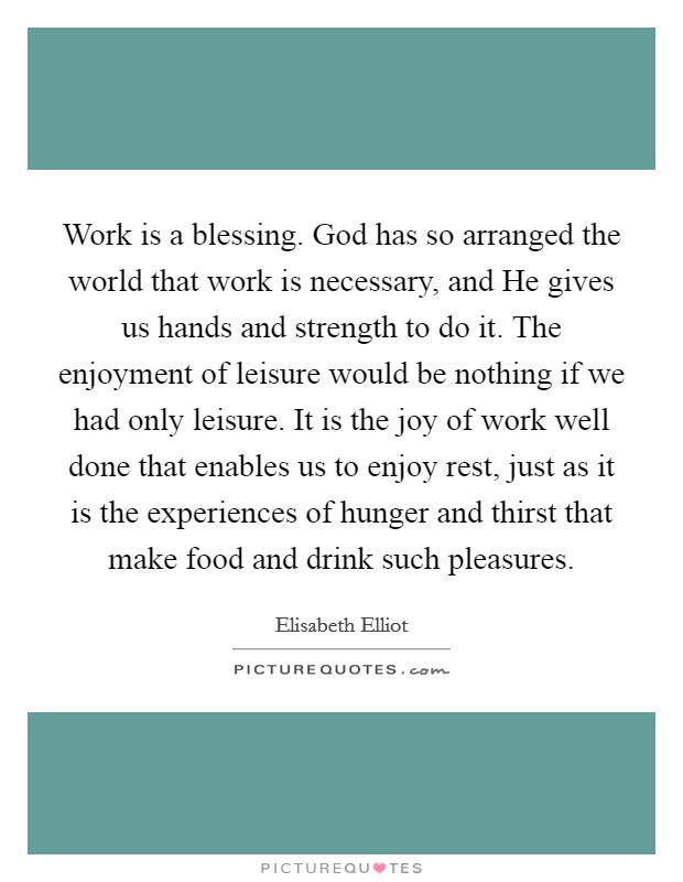 Work is a blessing. God has so arranged the world that work is necessary, and He gives us hands and strength to do it. The enjoyment of leisure would be nothing if we had only leisure. It is the joy of work well done that enables us to enjoy rest, just as it is the experiences of hunger and thirst that make food and drink such pleasures Picture Quote #1