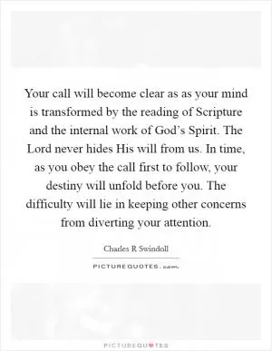 Your call will become clear as as your mind is transformed by the reading of Scripture and the internal work of God’s Spirit. The Lord never hides His will from us. In time, as you obey the call first to follow, your destiny will unfold before you. The difficulty will lie in keeping other concerns from diverting your attention Picture Quote #1
