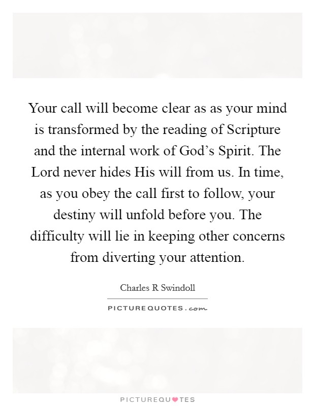 Your call will become clear as as your mind is transformed by the reading of Scripture and the internal work of God's Spirit. The Lord never hides His will from us. In time, as you obey the call first to follow, your destiny will unfold before you. The difficulty will lie in keeping other concerns from diverting your attention Picture Quote #1