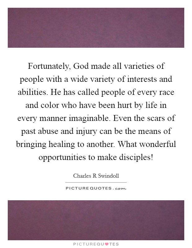 Fortunately, God made all varieties of people with a wide variety of interests and abilities. He has called people of every race and color who have been hurt by life in every manner imaginable. Even the scars of past abuse and injury can be the means of bringing healing to another. What wonderful opportunities to make disciples! Picture Quote #1