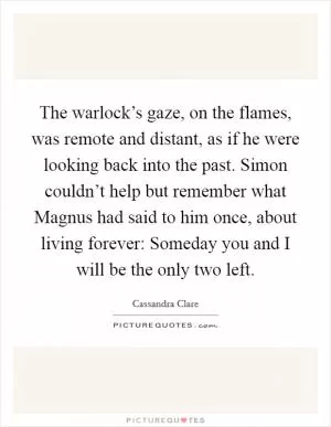 The warlock’s gaze, on the flames, was remote and distant, as if he were looking back into the past. Simon couldn’t help but remember what Magnus had said to him once, about living forever: Someday you and I will be the only two left Picture Quote #1