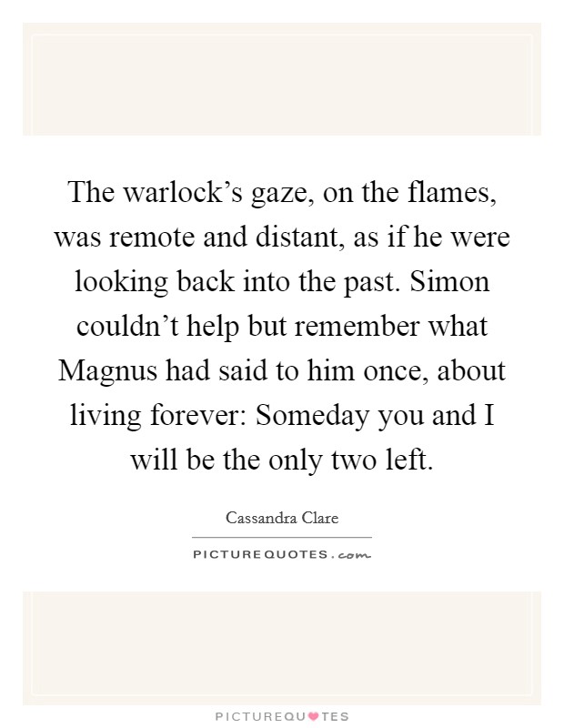 The warlock's gaze, on the flames, was remote and distant, as if he were looking back into the past. Simon couldn't help but remember what Magnus had said to him once, about living forever: Someday you and I will be the only two left Picture Quote #1