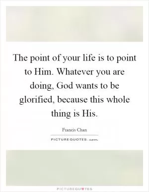 The point of your life is to point to Him. Whatever you are doing, God wants to be glorified, because this whole thing is His Picture Quote #1