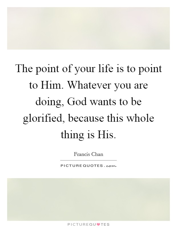 The point of your life is to point to Him. Whatever you are doing, God wants to be glorified, because this whole thing is His Picture Quote #1