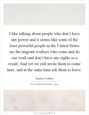 I like talking about people who don’t have any power and it seems like some of the least powerful people in the United States are the migrant workers who come and do our work and don’t have any rights as a result. And yet we still invite them to come here, and at the same time ask them to leave Picture Quote #1