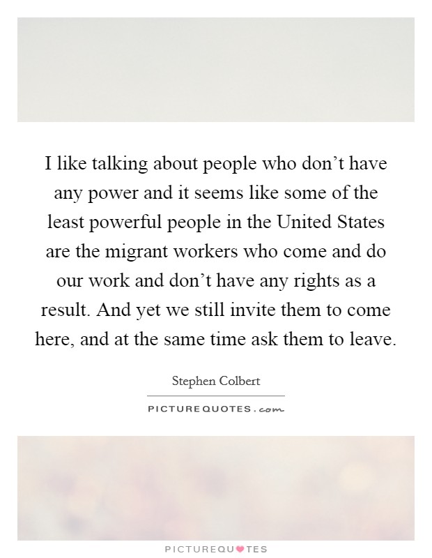 I like talking about people who don't have any power and it seems like some of the least powerful people in the United States are the migrant workers who come and do our work and don't have any rights as a result. And yet we still invite them to come here, and at the same time ask them to leave Picture Quote #1