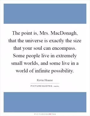 The point is, Mrs. MacDonagh, that the universe is exactly the size that your soul can encompass. Some people live in extremely small worlds, and some live in a world of infinite possibility Picture Quote #1