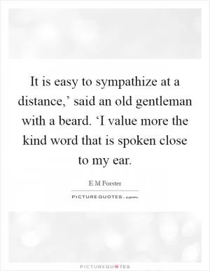 It is easy to sympathize at a distance,’ said an old gentleman with a beard. ‘I value more the kind word that is spoken close to my ear Picture Quote #1