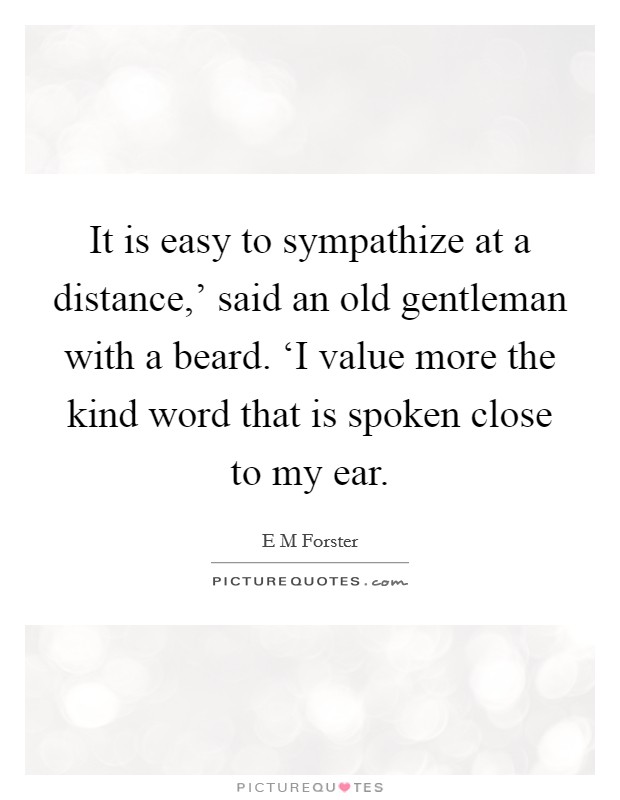 It is easy to sympathize at a distance,' said an old gentleman with a beard. ‘I value more the kind word that is spoken close to my ear Picture Quote #1