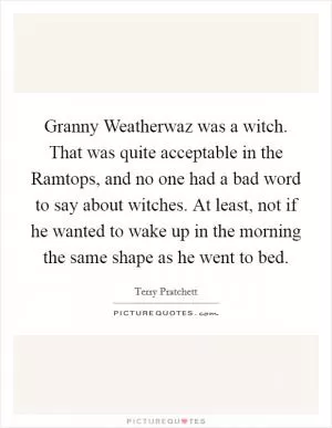 Granny Weatherwaz was a witch. That was quite acceptable in the Ramtops, and no one had a bad word to say about witches. At least, not if he wanted to wake up in the morning the same shape as he went to bed Picture Quote #1