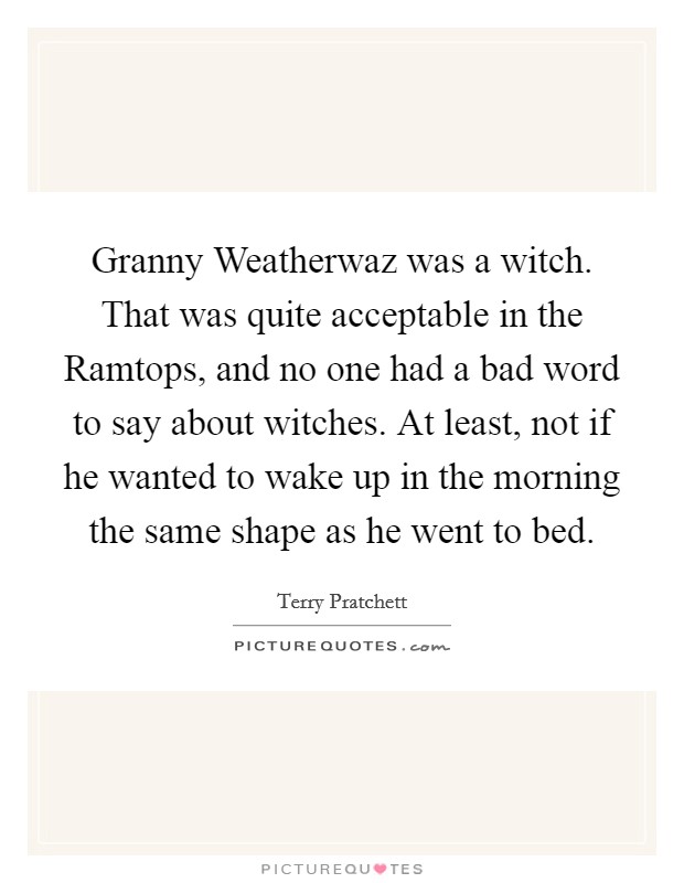 Granny Weatherwaz was a witch. That was quite acceptable in the Ramtops, and no one had a bad word to say about witches. At least, not if he wanted to wake up in the morning the same shape as he went to bed Picture Quote #1